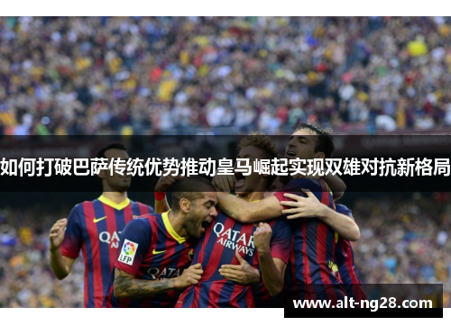 如何打破巴萨传统优势推动皇马崛起实现双雄对抗新格局