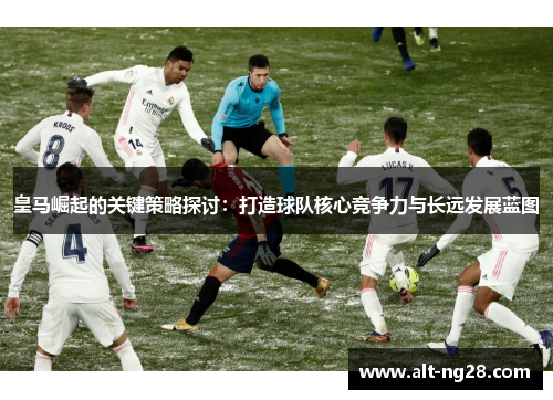 皇马崛起的关键策略探讨：打造球队核心竞争力与长远发展蓝图