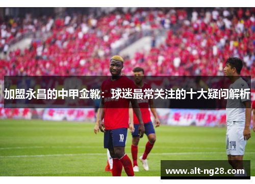 加盟永昌的中甲金靴：球迷最常关注的十大疑问解析