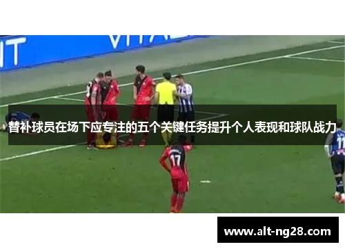 替补球员在场下应专注的五个关键任务提升个人表现和球队战力
