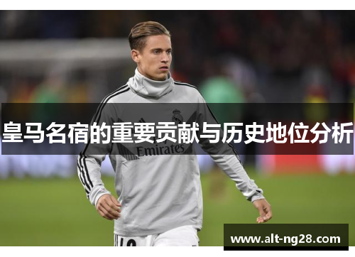 皇马名宿的重要贡献与历史地位分析