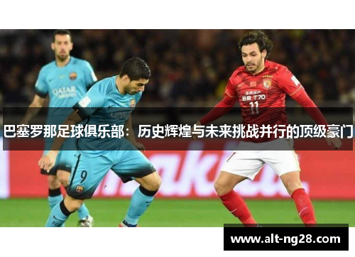 巴塞罗那足球俱乐部：历史辉煌与未来挑战并行的顶级豪门