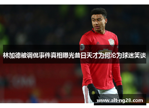 林加德被调侃事件真相曝光昔日天才为何沦为球迷笑谈